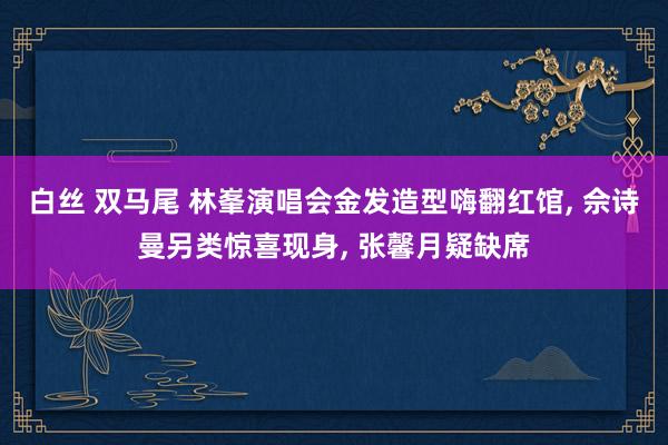 白丝 双马尾 林峯演唱会金发造型嗨翻红馆， 佘诗曼另类惊喜现身， 张馨月疑缺席