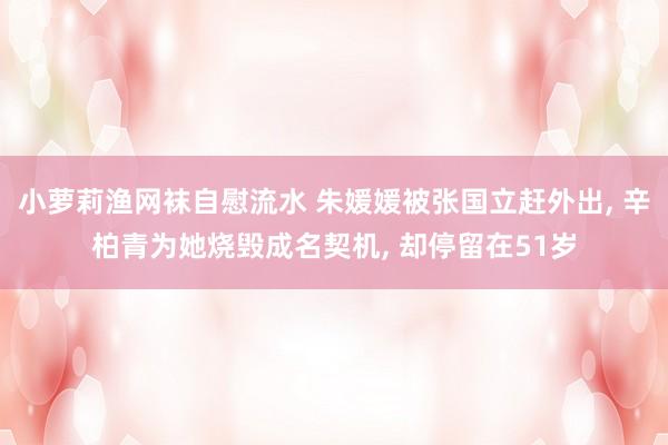 小萝莉渔网袜自慰流水 朱媛媛被张国立赶外出， 辛柏青为她烧毁成名契机， 却停留在51岁