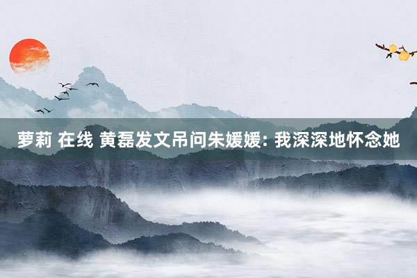 萝莉 在线 黄磊发文吊问朱媛媛: 我深深地怀念她