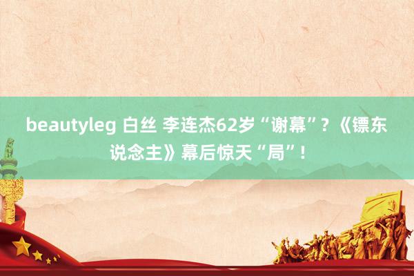 beautyleg 白丝 李连杰62岁“谢幕”? 《镖东说念主》幕后惊天“局”!